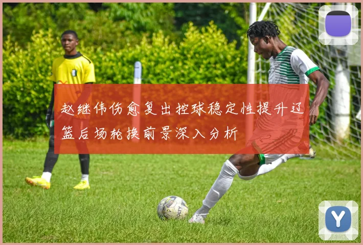 赵继伟伤愈复出控球稳定性提升辽篮后场轮换前景深入分析
