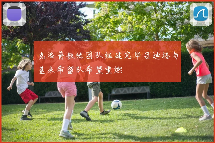 克洛普教练团队组建完毕吕迪格与基米希留队希望重燃