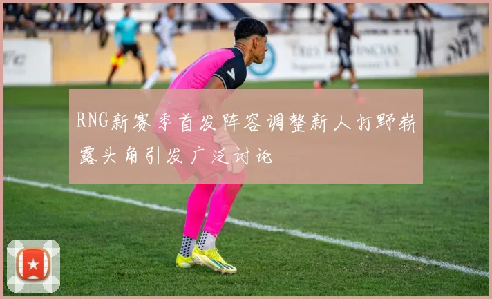 RNG新赛季首发阵容调整新人打野崭露头角引发广泛讨论