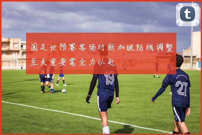 国足世预赛客场对新加坡防线调整至关重要需全力以赴
