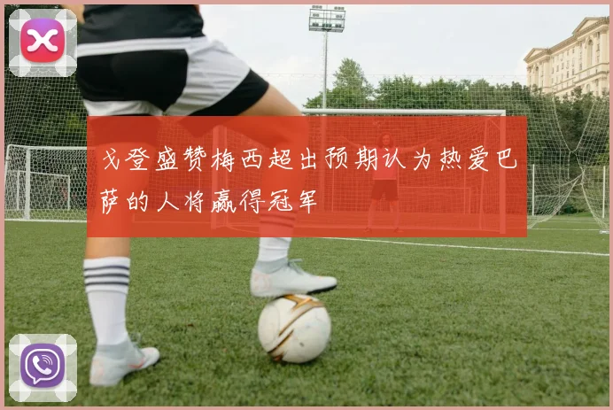 戈登盛赞梅西超出预期认为热爱巴萨的人将赢得冠军