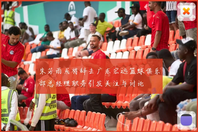 朱芳雨或将辞去广东宏远篮球俱乐部总经理职务引发关注与讨论